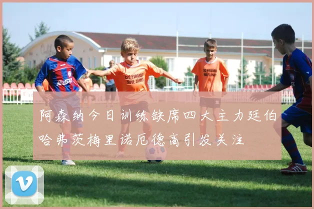 阿森纳今日训练缺席四大主力廷伯哈弗茨梅里诺厄德高引发关注
