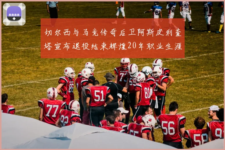 切尔西与马竞传奇后卫阿斯皮利奎塔宣布退役结束辉煌20年职业生涯