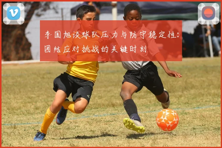 李国旭谈球队压力与防守稳定性：团结应对挑战的关键时刻