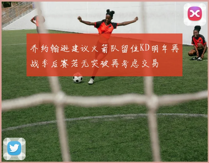 乔约翰逊建议火箭队留住KD明年再战季后赛若无突破再考虑交易