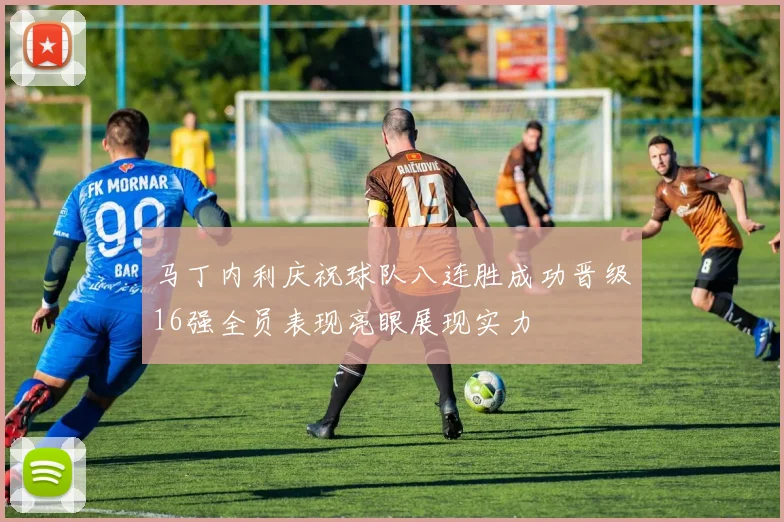 马丁内利庆祝球队八连胜成功晋级16强全员表现亮眼展现实力