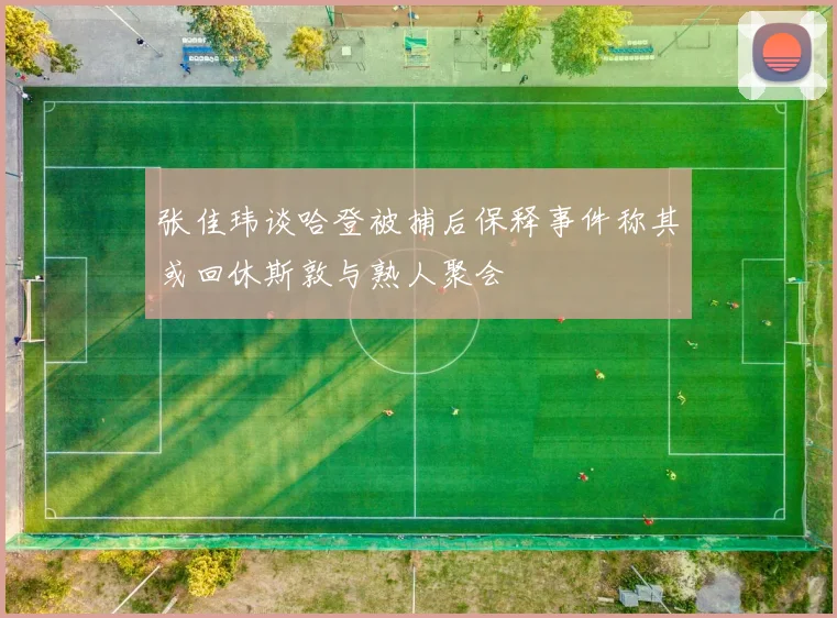 张佳玮谈哈登被捕后保释事件称其或回休斯敦与熟人聚会