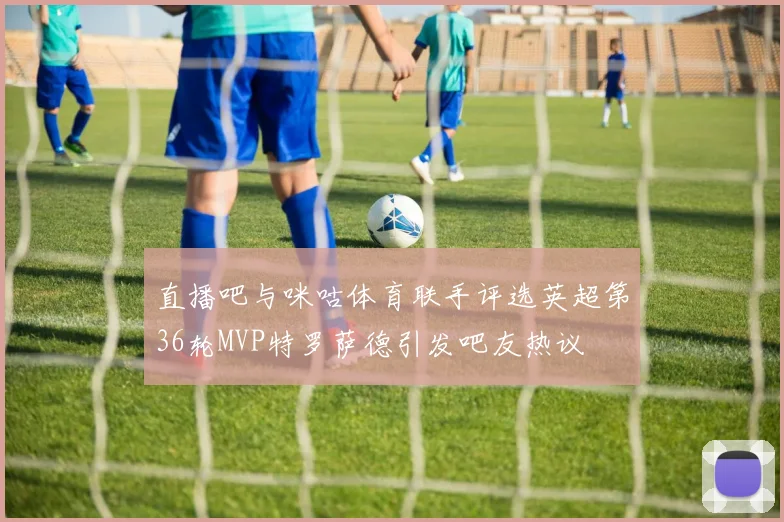 直播吧与咪咕体育联手评选英超第36轮MVP特罗萨德引发吧友热议