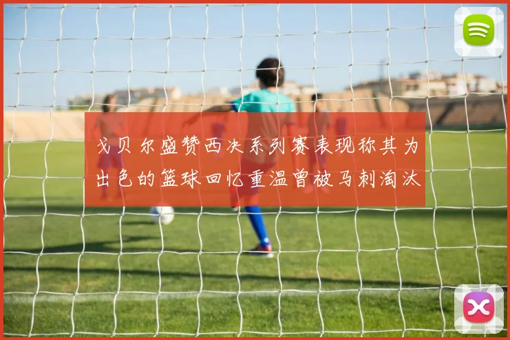 戈贝尔盛赞西决系列赛表现称其为出色的篮球回忆重温曾被马刺淘汰的经历