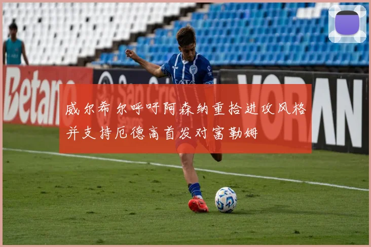 威尔希尔呼吁阿森纳重拾进攻风格并支持厄德高首发对富勒姆