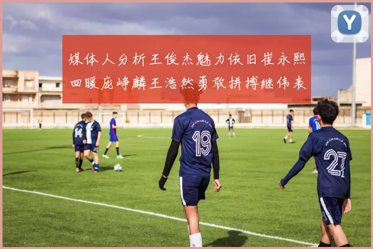 媒体人分析王俊杰魅力依旧崔永熙回暖庞峥麟王浩然勇敢拼搏继伟表现稳定