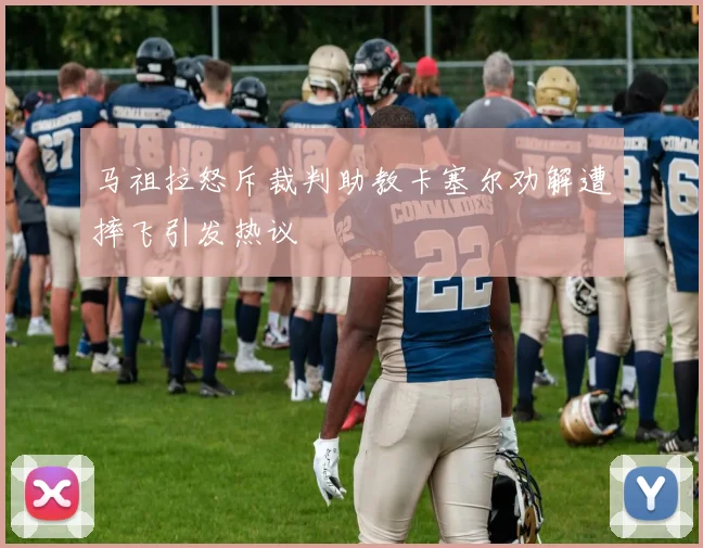 马祖拉怒斥裁判助教卡塞尔劝解遭摔飞引发热议
