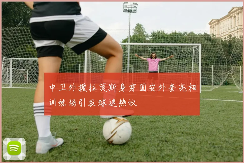 中卫外援拉莫斯身穿国安外套亮相训练场引发球迷热议
