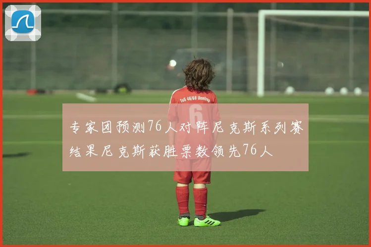 专家团预测76人对阵尼克斯系列赛结果尼克斯获胜票数领先76人