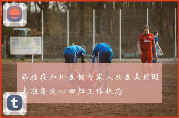 弗格在加州度假与家人共度美好时光准备收心回归工作状态