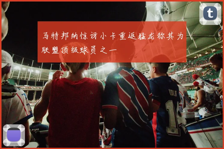 马特邦纳惊讶小卡重返猛龙称其为联盟顶级球员之一