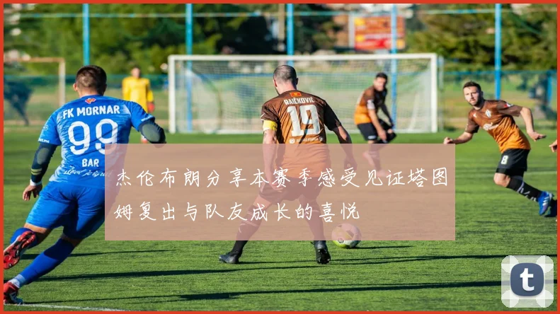 杰伦布朗分享本赛季感受见证塔图姆复出与队友成长的喜悦