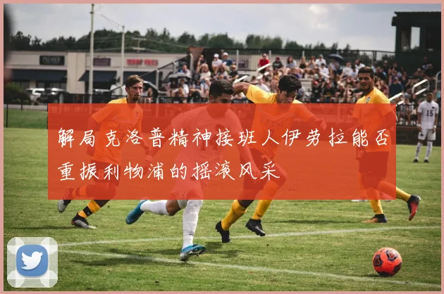 解局克洛普精神接班人伊劳拉能否重振利物浦的摇滚风采
