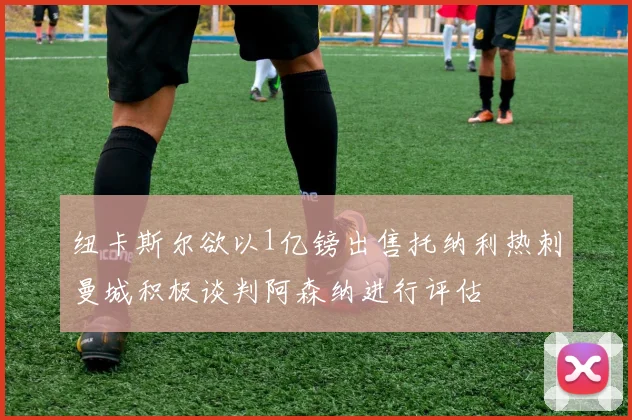 纽卡斯尔欲以1亿镑出售托纳利热刺曼城积极谈判阿森纳进行评估