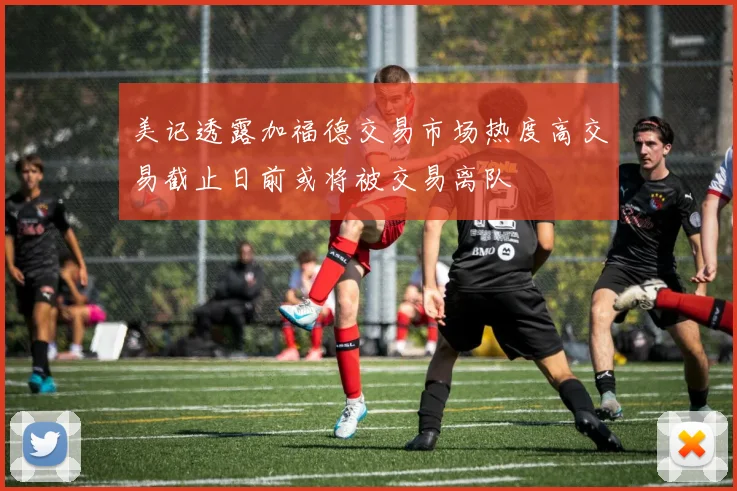 美记透露加福德交易市场热度高交易截止日前或将被交易离队