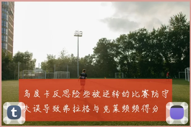 乌度卡反思险些被逆转的比赛防守失误导致弗拉格与克莱频频得分