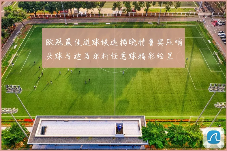 欧冠最佳进球候选揭晓特鲁宾压哨头球与迪马尔科任意球精彩纷呈