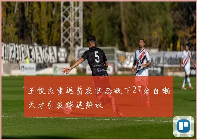王俊杰重返首发状态砍下27分自嘲天才引发球迷热议