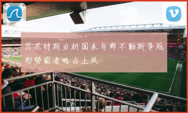 贝尼特斯分析国米与那不勒斯争冠形势前者略占上风