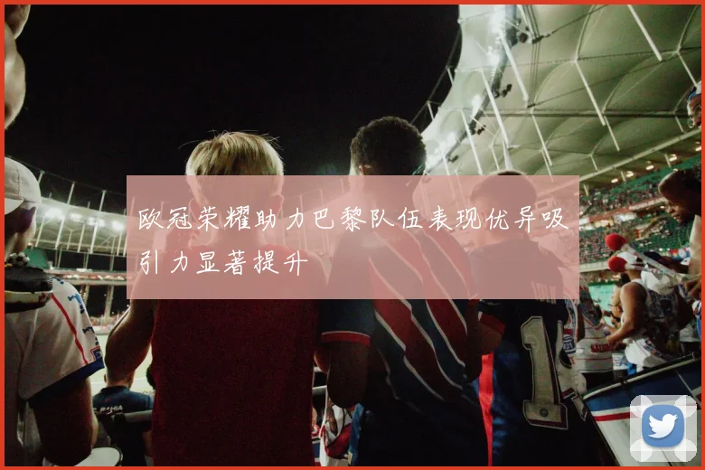欧冠荣耀助力巴黎队伍表现优异吸引力显著提升