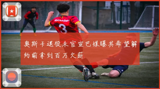 奥斯卡退役未官宣巴媒曝其希望解约前拿到百万欠薪